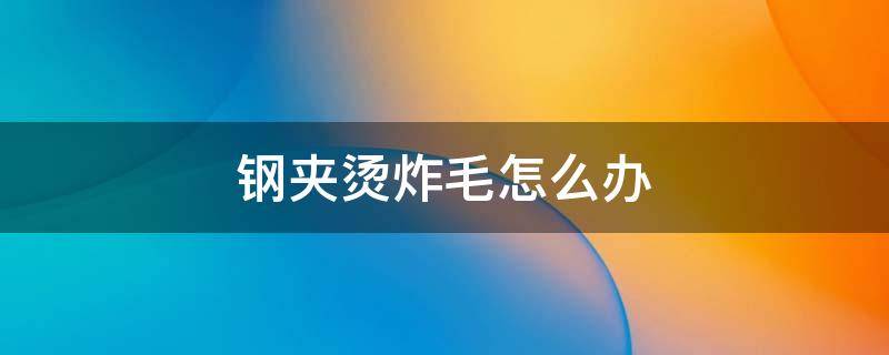 钢夹烫炸毛怎么办（钢夹烫烫出来怎么像炸毛一样的）