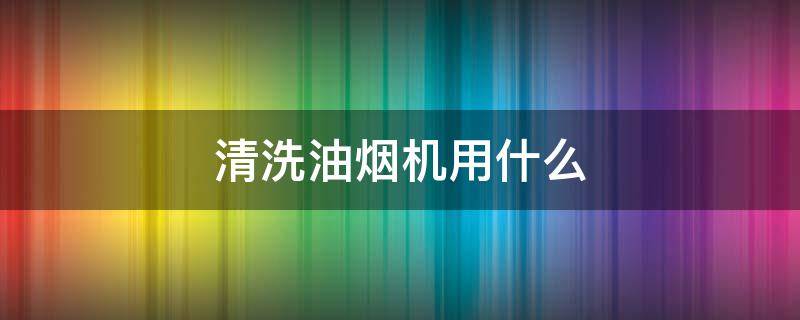 清洗油烟机用什么（清洗油烟机用什么材料洗的最干净）