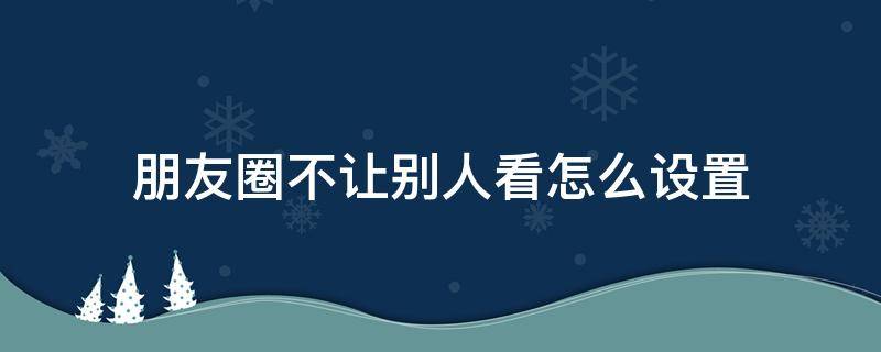 朋友圈不让别人看怎么设置 我的朋友圈不让别人看怎么设置