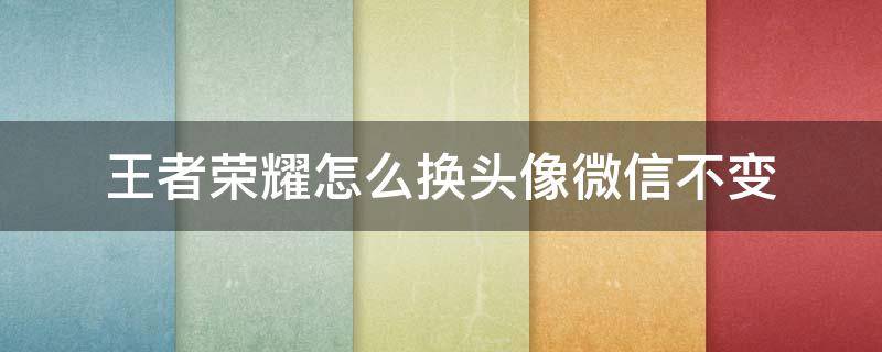 王者荣耀怎么换头像微信不变 怎么换王者荣耀的头像不改微信头像