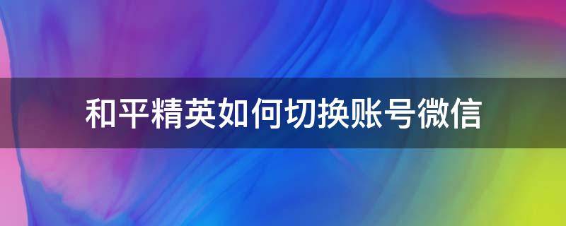 和平精英如何切换账号微信 怎么切换和平精英账号微信