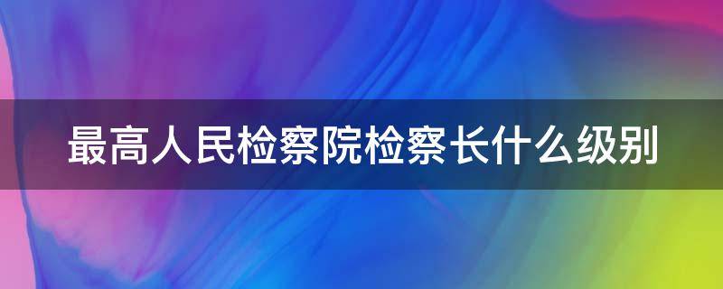 最高人民检察院检察长什么级别（最高人民法院是什么级别）