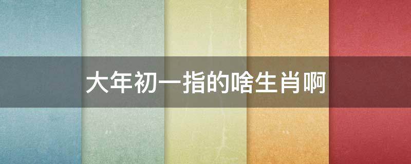 大年初一指的啥生肖啊 大年初一是何生肖