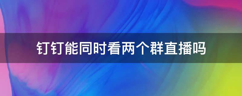 钉钉能同时看两个群直播吗（钉钉可以在两个群同时直播吗）