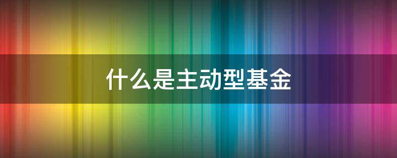 什么是主动型基金 什么是主动型基金什么是被动型基金