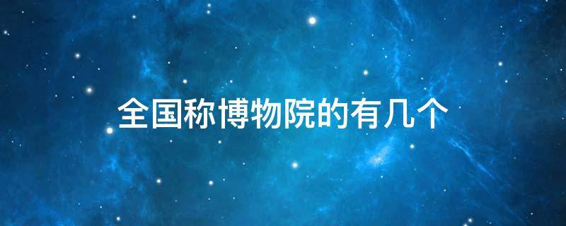 全国称博物院的有几个 中国被称为博物院的