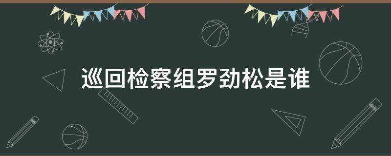 巡回检察组罗劲松是谁（巡回检察组罗劲松被发现）