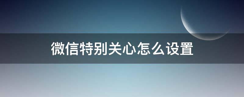 微信特别关心怎么设置 微信特别关心怎么设置一直提醒