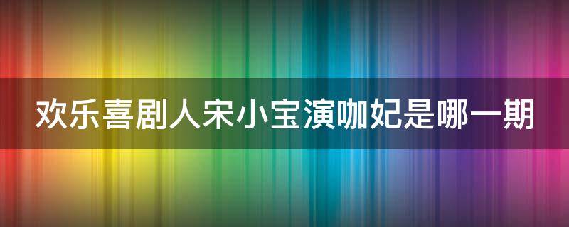 欢乐喜剧人宋小宝演咖妃是哪一期（宋小宝扮演咖妃的小品）