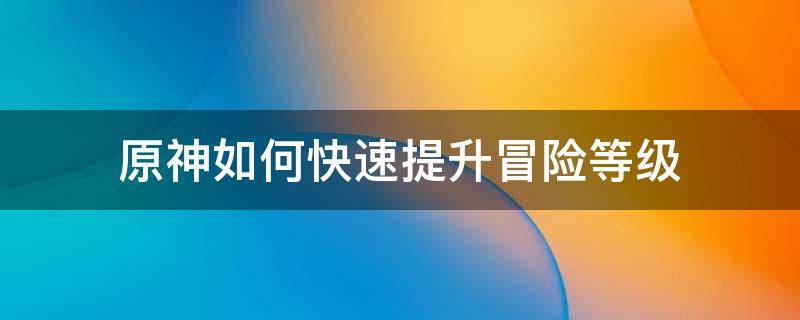 原神如何快速提升冒险等级 原神如何快速提升冒险等级到50