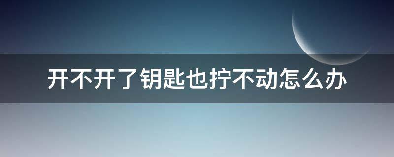 开不开了钥匙也拧不动怎么办 钥匙拧不动打不开怎么办