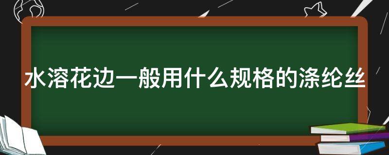 水溶花边一般用什么规格的涤纶丝（水溶性花边是什么成分）