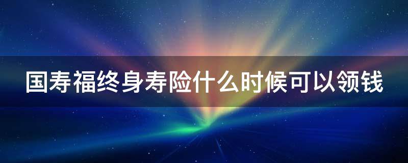 国寿福终身寿险什么时候可以领钱 国寿福终身保险