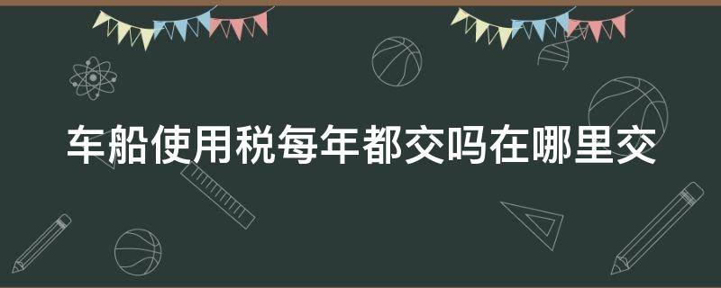 车船使用税每年都交吗在哪里交（车船税每年都要交吗在哪里交）