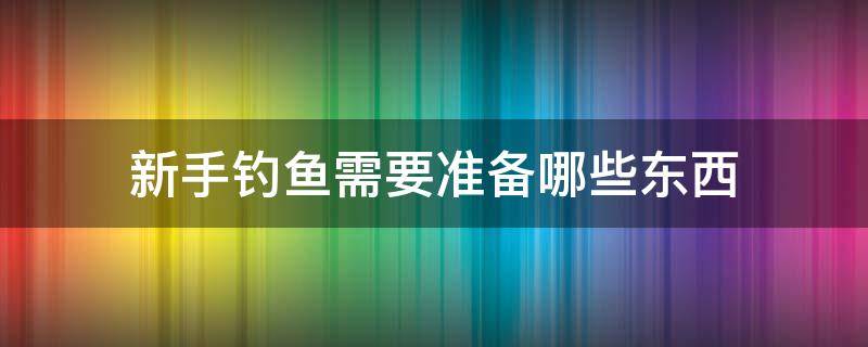 新手钓鱼需要准备哪些东西（初学钓鱼者要准备哪几件东西）