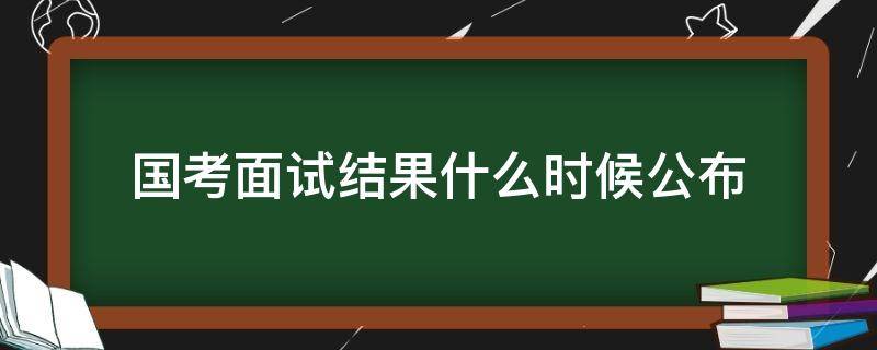 国考面试结果什么时候公布（国考面试结果公布时间）