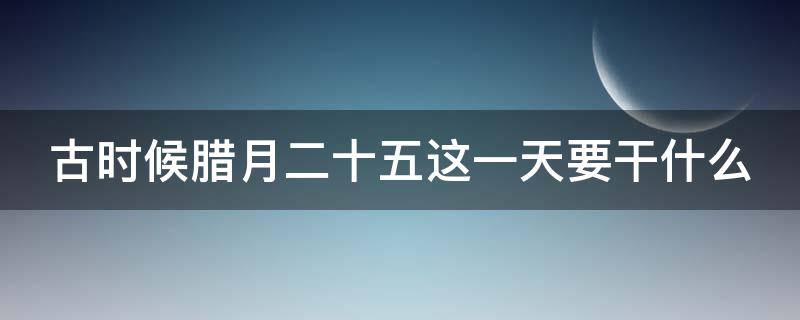 古时候腊月二十五这一天要干什么（古时候腊月二十五这一天要干什么活）