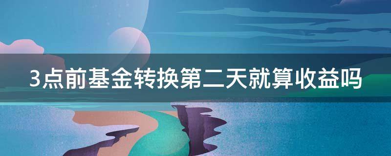 3点前基金转换第二天就算收益吗（3点前基金转换第二天就算收益吗为什么）