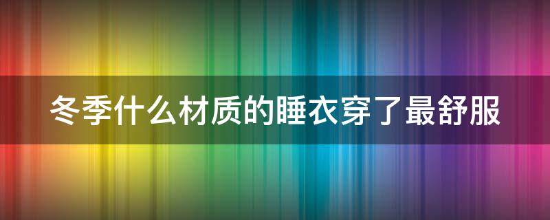 冬季什么材质的睡衣穿了最舒服（冬天什么材质的睡衣穿了最舒服）