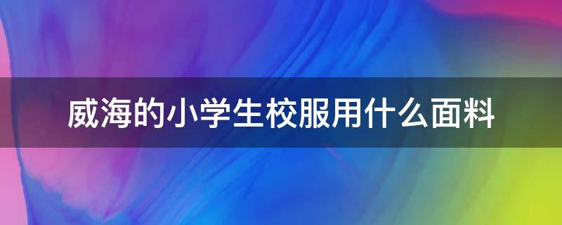 威海的小学生校服用什么面料（小学生校服一般用什么面料?）