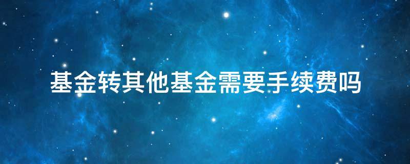 基金转其他基金需要手续费吗 基金转到另一个基金要手续费吗