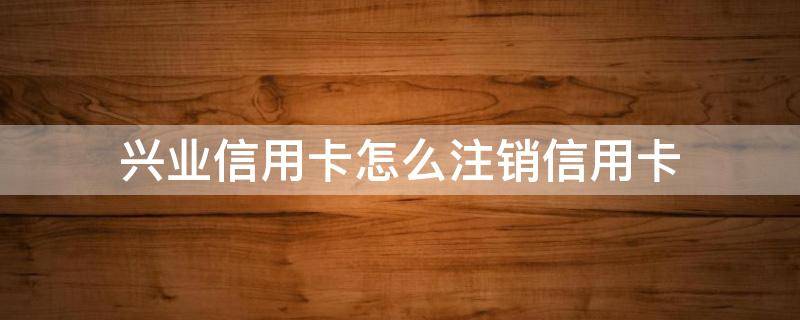 兴业信用卡怎么注销信用卡 兴业信用卡怎么注销信用卡打什么电话