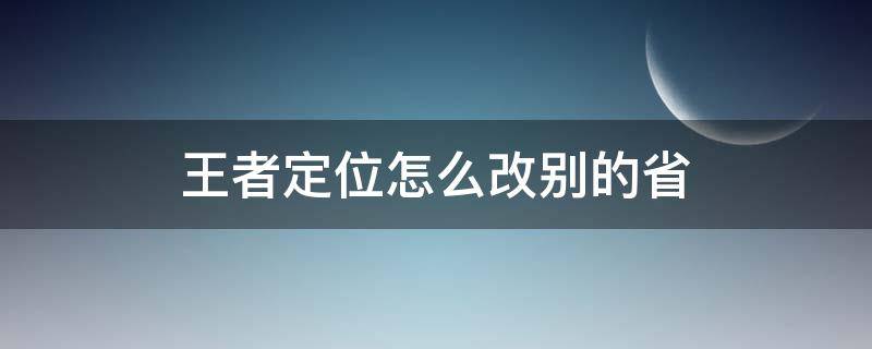 王者定位怎么改别的省 王者定位怎么改到别的省