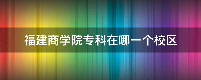 福建商学院专科在哪一个校区 福建商学院几个校区