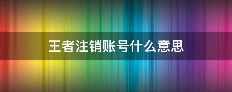 王者注销账号什么意思（王者荣耀账号注销什么意思）