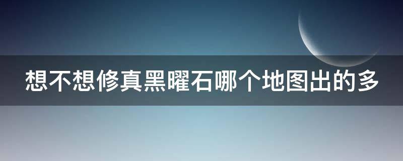 想不想修真黑曜石哪个地图出的多 想不想修真黑曜石哪个图爆率高