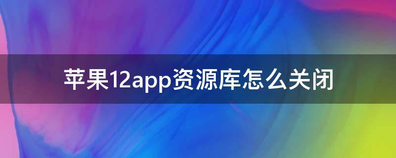 苹果12app资源库怎么关闭（苹果手机12app资源库怎么关闭）