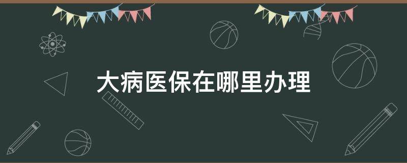 大病医保在哪里办理 中山医院大病医保在哪里办理