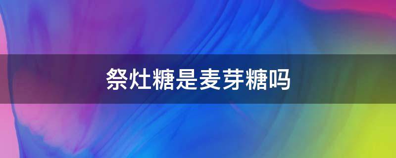 祭灶糖是麦芽糖吗（祭灶糖是什么糖）