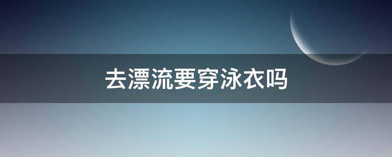 去漂流要穿泳衣吗 漂流是不是要穿泳衣