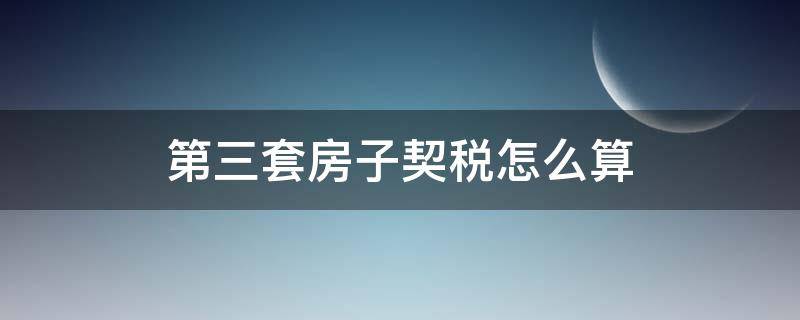 第三套房子契税怎么算 第三套房子契税怎么算2021