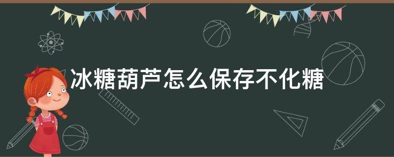 冰糖葫芦怎么保存不化糖（做好的冰糖葫芦怎么可以保存久点不化）