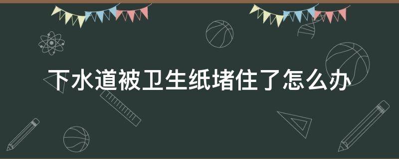 下水道被卫生纸堵住了怎么办（卫生纸把下水道堵住了怎么办）