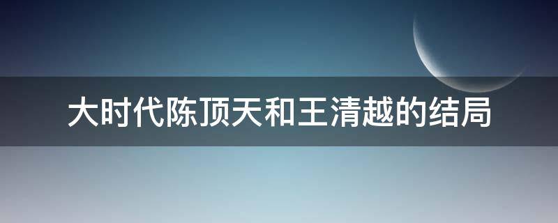 大时代陈顶天和王清越的结局 大时代陈顶天和王清越的结局视频