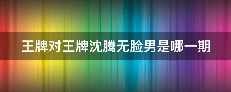 王牌对王牌沈腾无脸男是哪一期 王牌对王牌沈腾无脸男是第几季