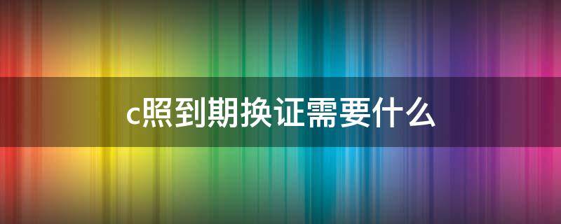 c照到期换证需要什么 c照到期换证要什么手续