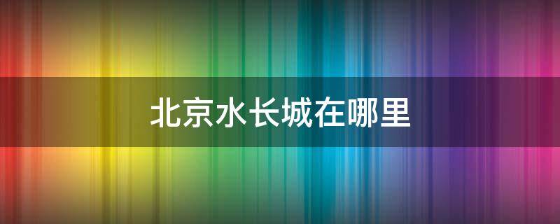 北京水长城在哪里（北京市区怎么去水长城）