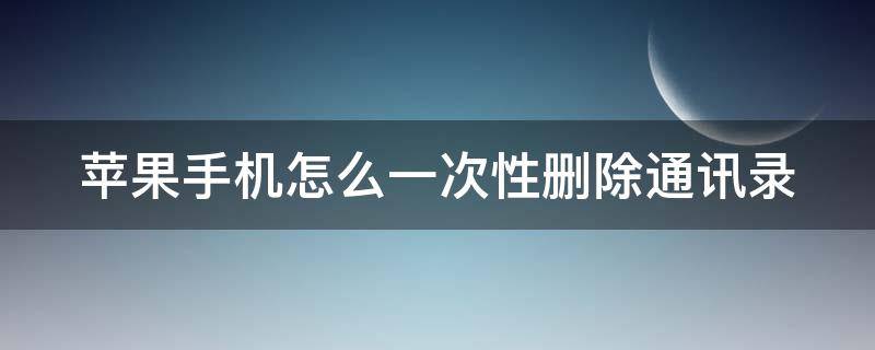 苹果手机怎么一次性删除通讯录 苹果手机怎么一次性删除通讯录号码