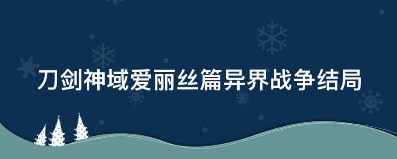 刀剑神域爱丽丝篇异界战争结局（刀剑神域爱丽丝篇异世界战争最终篇）