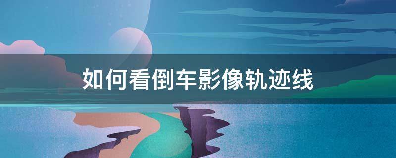 如何看倒车影像轨迹线 如何看倒车影像轨迹线把车停直