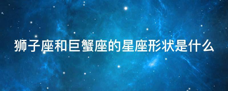 狮子座和巨蟹座的星座形状是什么（狮子星座和巨蟹星座的人可以在一起吗?）