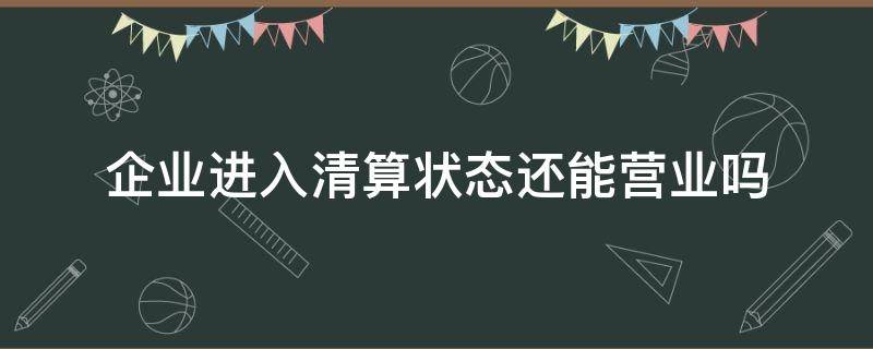 企业进入清算状态还能营业吗（企业被清算后还能正常经营吗）