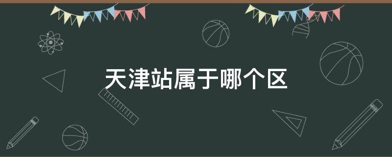 天津站属于哪个区 天津西站属于哪个区