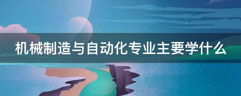 机械制造与自动化专业主要学什么（机械制造与自动化专业主要学什么?好就业吗?）