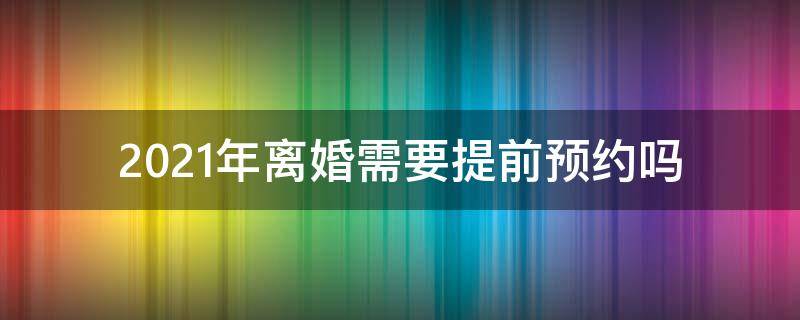 2021年离婚需要提前预约吗 2021年办理离婚需要提前预约吗