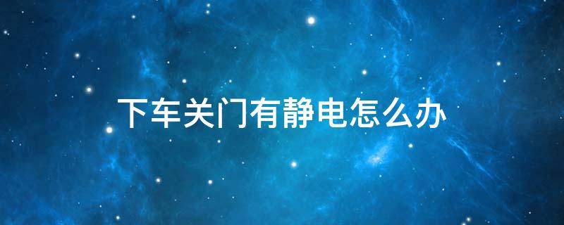 下车关门有静电怎么办 上车没静电下车关门有静电